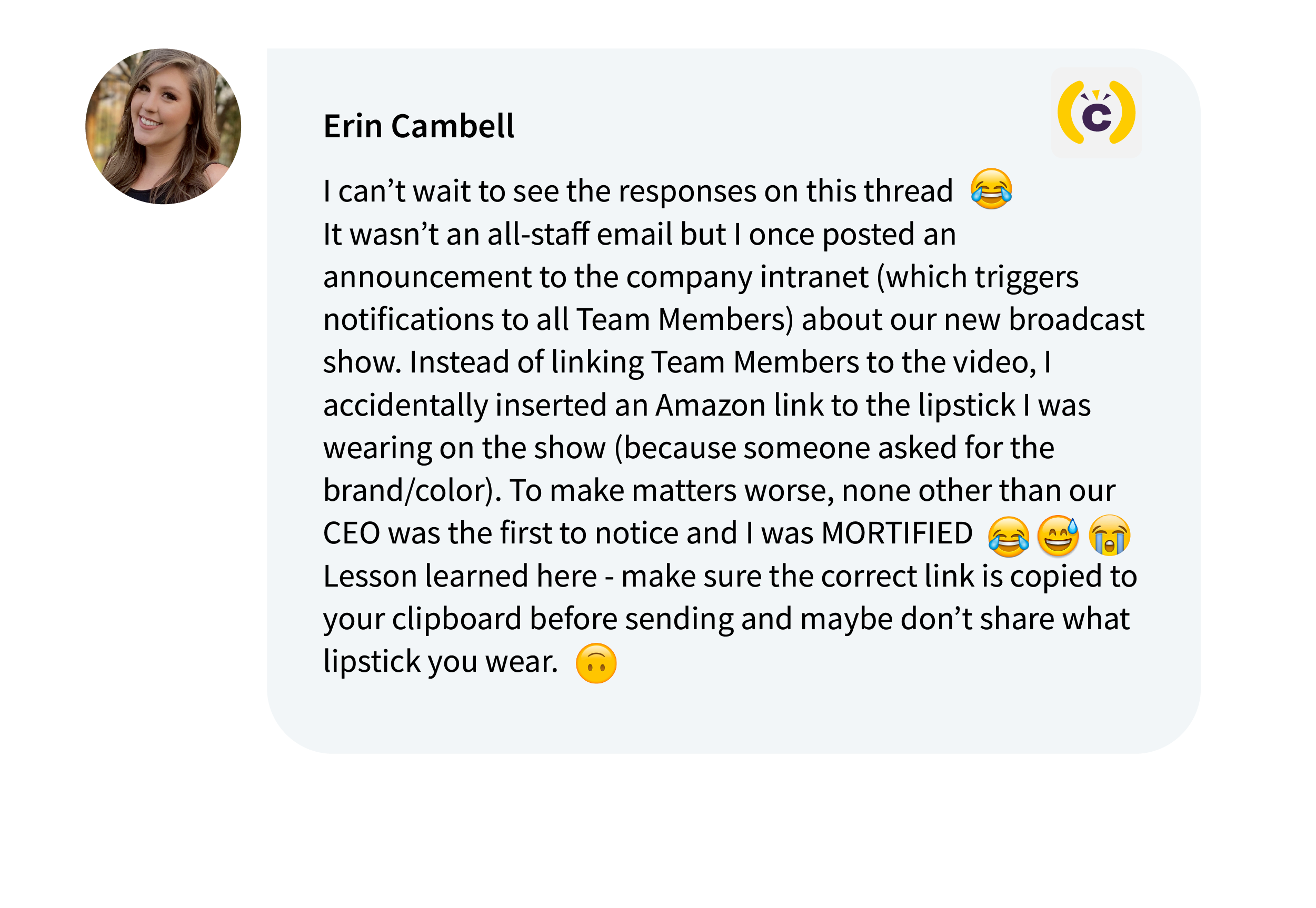 Erin Campbell on Comms-unity: I can’t wait to see the responses on this thread. It wasn’t an all-staff email but I once posted an announcement to the company intranet (which triggers notifications to all Team Members) about our new broadcast show. Instead of linking Team Members to the video, I accidentally inserted an Amazon link to the lipstick I was wearing on the show (because someone asked for the brand/color). To make matters worse, none other than our CEO was the first to notice and I was MORTIFIED. Lesson learned here - make sure the correct link is copied to your clipboard before sending and maybe don’t share what lipstick you wear. 