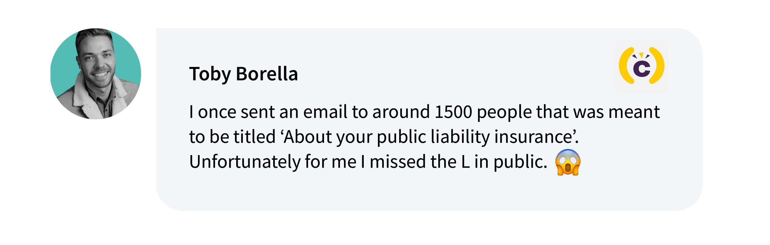 Toby Borella on Comms-Unity: I once sent an email to around 1500 people that was meant to be titled ‘About your public liability insurance’. Unfortunately for me I missed the L in public. 