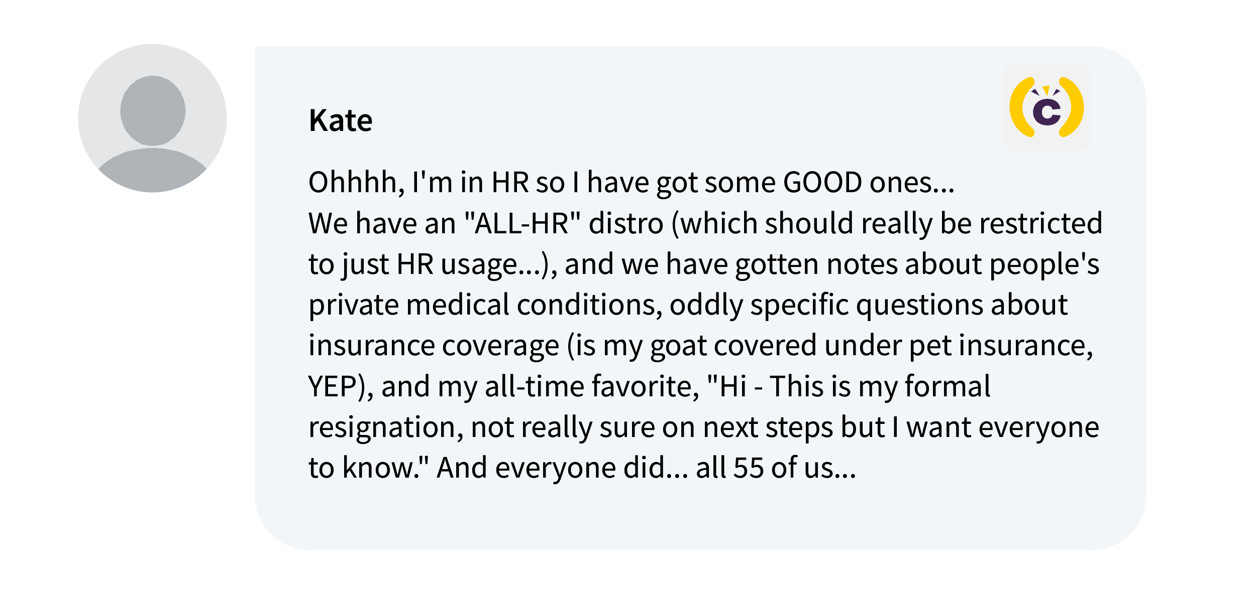 From Kate on Comms-Unity:Ohhhh, I'm in HR so I have got some GOOD ones... We have an "ALL-HR" distro (which should really be restricted to just HR usage...), and we have gotten notes about people's private medical conditions, oddly specific questions about insurance coverage (is my goat covered under pet insurance, YEP), and my all-time favorite, "Hi - This is my formal resignation, not really sure on next steps but I want everyone to know." And everyone did... all 55 of us...