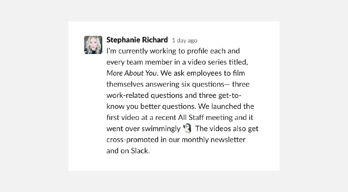 A quote from Stephanie Richard: "I'm currently working to profile each and every team member in a video series titled More About You. We ask employees to film themselves answering six question--three work-related questions and three get-to-know-you-better questions. We launched the first video at a recent All Staff meeting and it went over swimmingly. The videos also get cross-promoted in our monthly newsletter and on Slack."