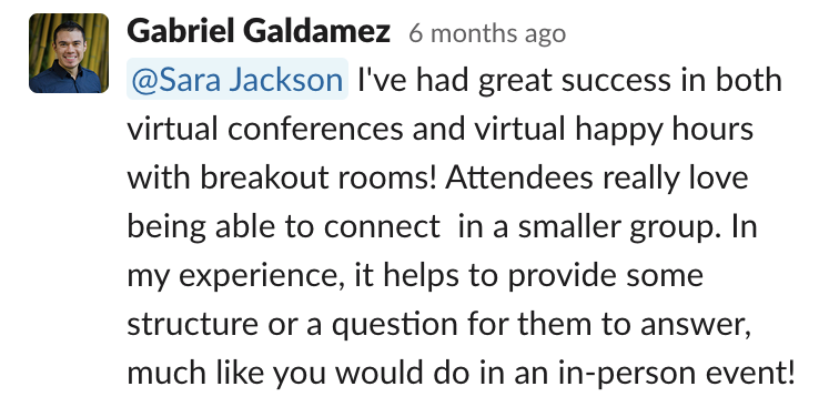 Comms-unity suggestion from Gabriel Galdamez: 'I've had great success in both virtual conferences and virtual happy hours with breakout rooms! Attendees really love being able to connect in a smaller group. In my experience, it helps to provide some structure or a question for them to answer, much like you would do in an in-person event!'