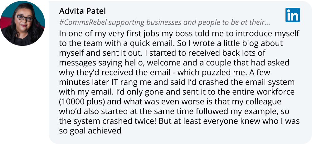 Advita Patel on LinkedIn: In one of my very first jobs my boss told me to introduce myself to the team with a quick email. So I wrote a little biog about myself and sent it out. I started to received back lots of messages saying hello, welcome and a couple that had asked why they’d received the email - which puzzled me. A few minutes later IT rang me and said I’d crashed the email system with my email. I’d only gone and sent it to the entire workforce (10000 plus) and what was even worse is that my colleague who’d also started at the same time followed my example, so the system crashed twice! But at least everyone knew who I was so goal achieved  