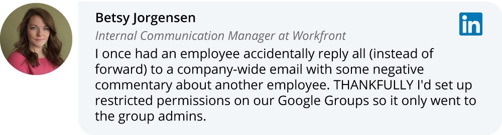 Betsey Jorgensen on LinkedIn: I once had an employee accidentally reply all (instead of forward) to a company-wide email with some negative commentary about another employee. THANKFULLY I'd set up restricted permissions on our Google Groups so it only went to the group admins.