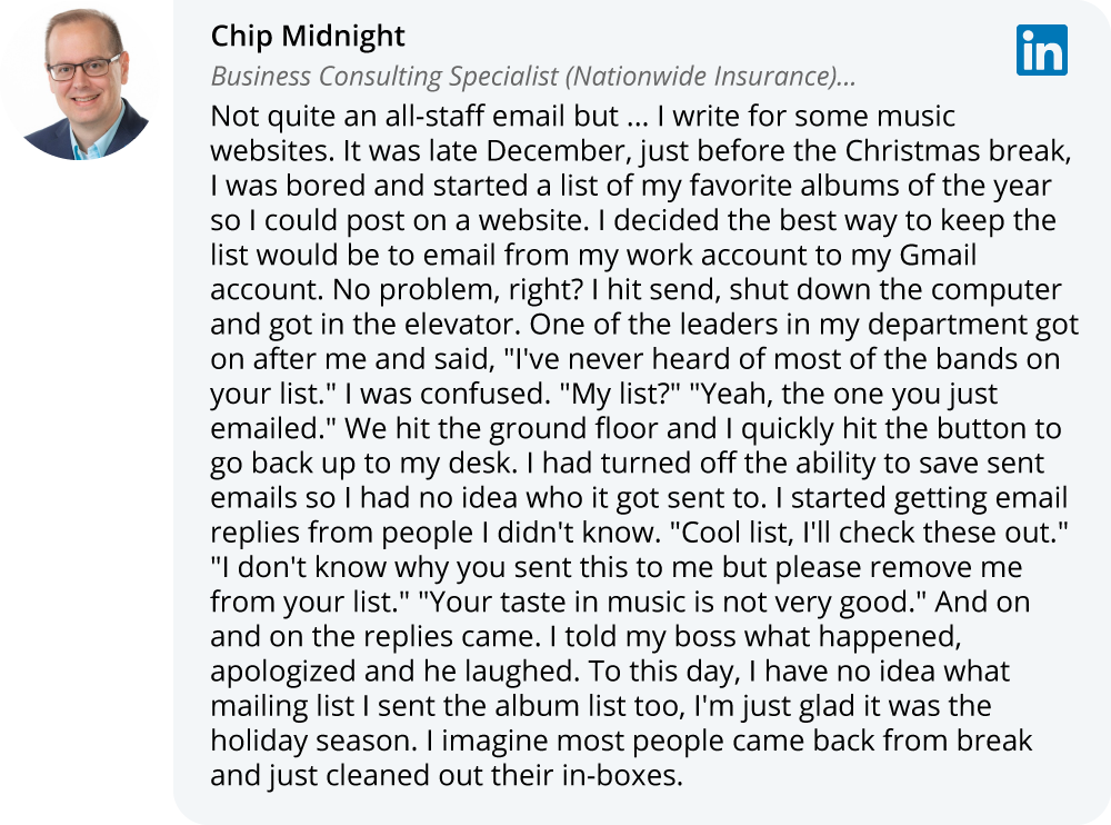 Chip Midnight on LinkedIn: Not quite an all-staff email but ... I write for some music websites. It was late December, just before the Christmas break, I was bored and started a list of my favorite albums of the year so I could post on a website. I decided the best way to keep the list would be to email from my work account to my Gmail account. No problem, right? I hit send, shut down the computer and got in the elevator. One of the leaders in my department got on after me and said, "I've never heard of most of the bands on your list." I was confused. "My list?" "Yeah, the one you just emailed." We hit the ground floor and I quickly hit the button to go back up to my desk. I had turned off the ability to save sent emails so I had no idea who it got sent to. I started getting email replies from people I didn't know. "Cool list, I'll check these out." "I don't know why you sent this to me but please remove me from your list." "Your taste in music is not very good." And on and on the replies came. I told my boss what happened, apologized and he laughed. To this day, I have no idea what mailing list I sent the album list too, I'm just glad it was the holiday season. I imagine most people came back from break and just cleaned out their in-boxes.