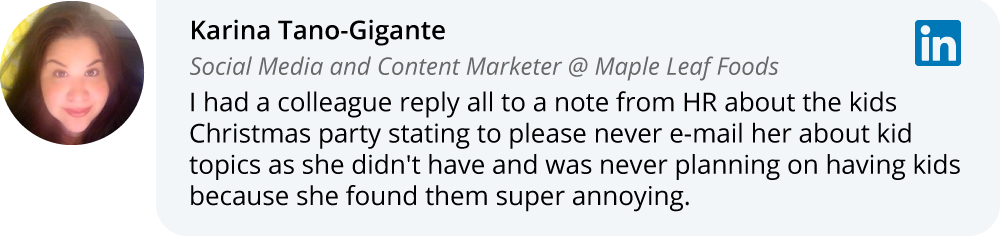 Karina Tano-Gigante on LinkedIn: I had a colleague reply all to a note from HR about the kids Christmas party stating to please never e-mail her about kid topics as she didn't have and was never planning on having kids because she found them super annoying. 