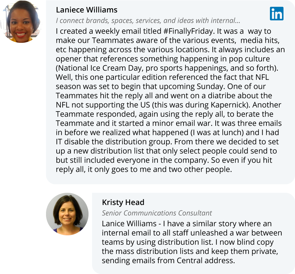 Laniece Williams on LinkedIn: I created a weekly email titled #FinallyFriday. It was a  way to make our Teammates aware of the various events,  media hits, etc happening across the various locations. It always includes an opener that references something happening in pop culture (National Ice Cream Day, pro sports happenings, and so forth). Well, this one particular edition referenced the fact that NFL season was set to begin that upcoming Sunday. One of our Teammates hit the reply all and went on a diatribe about the NFL not supporting the US (this was during Kapernick). Another Teammate responded, again using the reply all, to berate the Teammate and it started a minor email war. It was three emails in before we realized what happened (I was at lunch) and I had IT disable the distribution group. From there we decided to set up a new distribution list that only select people could send to but still included everyone in the company. So even if you hit reply all, it only goes to me and two other people. 