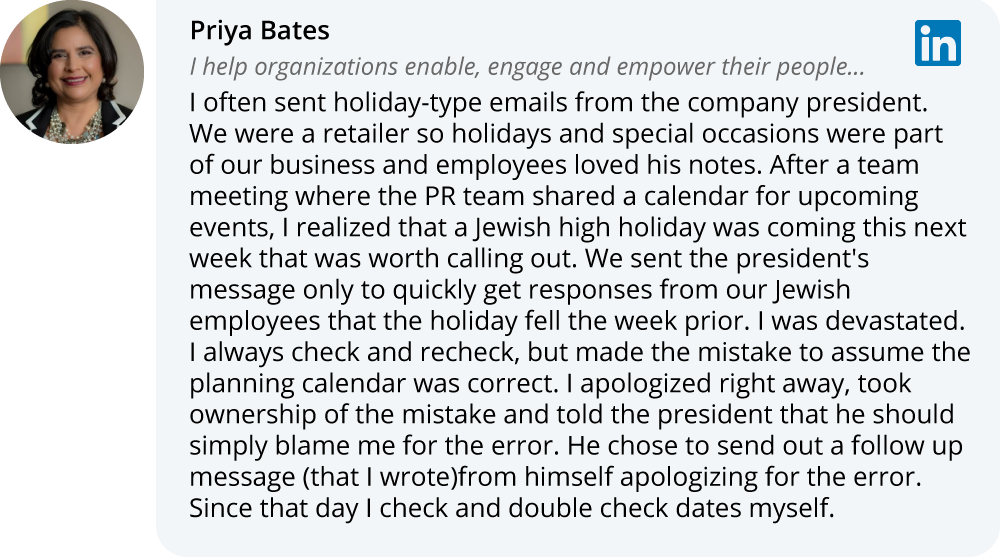 Priya Bates on LinkedIn: I often sent holiday-type emails from the company president. We were a retailer so holidays and special occasions were part of our business and employees loved his notes. After a team meeting where the PR team shared a calendar for upcoming events, I realized that a Jewish high holiday was coming this next week that was worth calling out. We sent the president's message only to quickly get responses from our Jewish employees that the holiday fell the week prior. I was devastated. I always check and recheck, but made the mistake to assume the planning calendar was correct. I apologized right away, took ownership of the mistake and told the president that he should simply blame me for the error. He chose to send out a follow up message (that I wrote)from himself apologizing for the error. Since that day I check and double check dates myself.