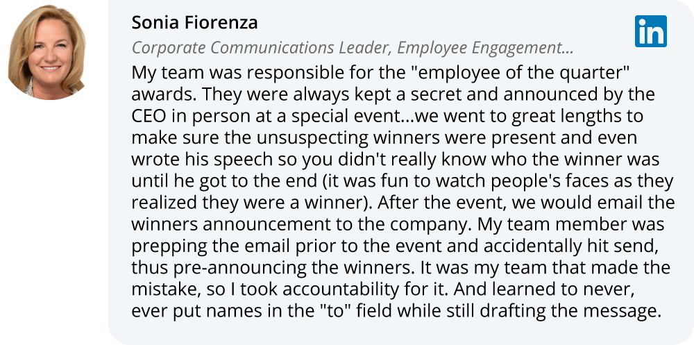 Sonia Fiorenza on LinkedIn:My team was responsible for the "employee of the quarter" awards. They were always kept a secret and announced by the CEO in person at a special event...we went to great lengths to make sure the unsuspecting winners were present and even wrote his speech so you didn't really know who the winner was until he got to the end (it was fun to watch people's faces as they realized they were a winner). After the event, we would email the winners announcement to the company. My team member was prepping the email prior to the event and accidentally hit send, thus pre-announcing the winners. It was my team that made the mistake, so I took accountability for it. And learned to never, ever put names in the "to" field while still drafting the message. 