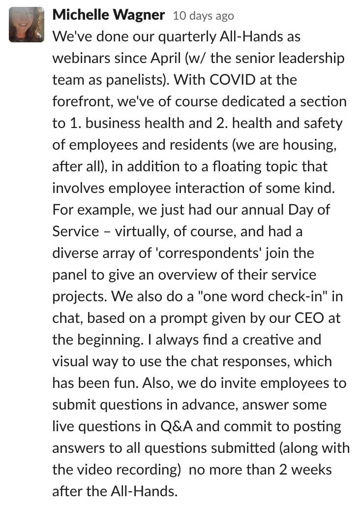 Comms-unity suggestion from Michelle Wagner that says: 'We've done our quarterly All-Hands as webinars since April with the senior leadership team as panelists.  With COVID at the forefront, we've dedicated a section to 1. business health and 2. health and safety of employees and residents, in addition to a floating topic that involves employee interaction of some kind. We also do a one word check-in in our chat, based on a prompt given by our CEO at the beginning.'