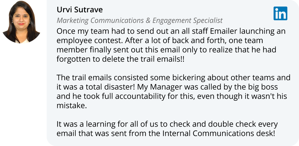 Urvi Sutrave on LinkedIn:Once my team had to send out an all staff Emailer launching an employee contest. After a lot of back and forth, one team member finally sent out this email only to realize that he had forgotten to delete the trail emails!!  The trail emails consisted some bickering about other teams and it was a total disaster! My Manager was called by the big boss and he took full accountability for this, even though it wasn't his mistake.  It was a learning for all of us to check and double check every email that was sent from the Internal Communications desk!