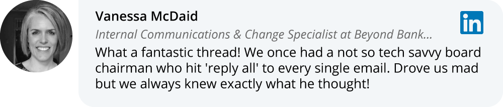 Vanessa McDaid on LinkedIn: What a fantastic thread! We once had a not so tech savvy board chairman who hit 'reply all' to every single email. Drove us mad but we always knew exactly what he thought!