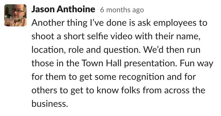Comms-unity suggestion from Jason Anthoine that says: 'Another thing I've done is ask employees to shoot a selfie video with their name, location, role and question. We'd then run those in the Town Hall presentation. Fun way for them to get some recognition and for others to get to know folks from across the business.'